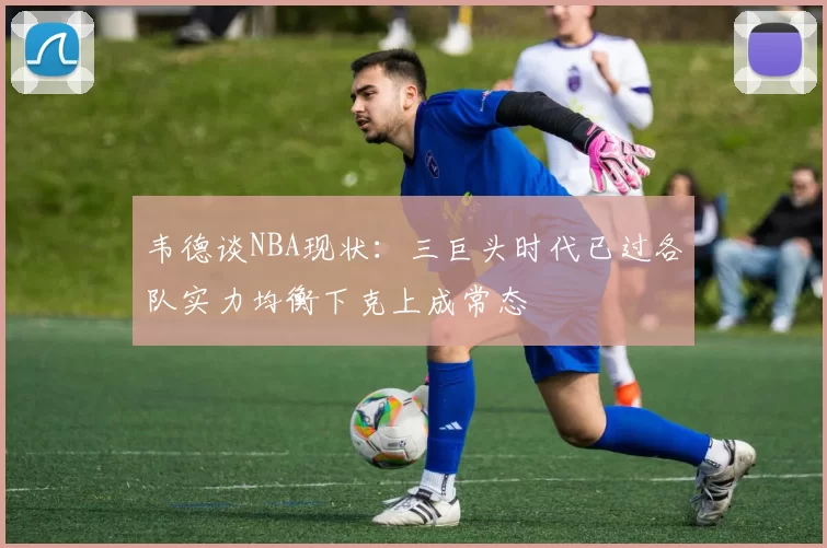 韦德谈NBA现状：三巨头时代已过各队实力均衡下克上成常态