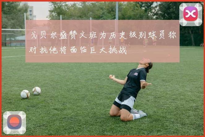 戈贝尔盛赞文班为历史级别球员称对抗他将面临巨大挑战