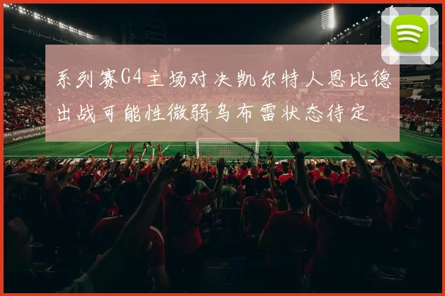 系列赛G4主场对决凯尔特人恩比德出战可能性微弱乌布雷状态待定