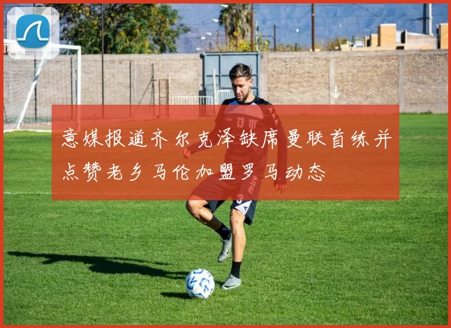 意媒报道齐尔克泽缺席曼联首练并点赞老乡马伦加盟罗马动态