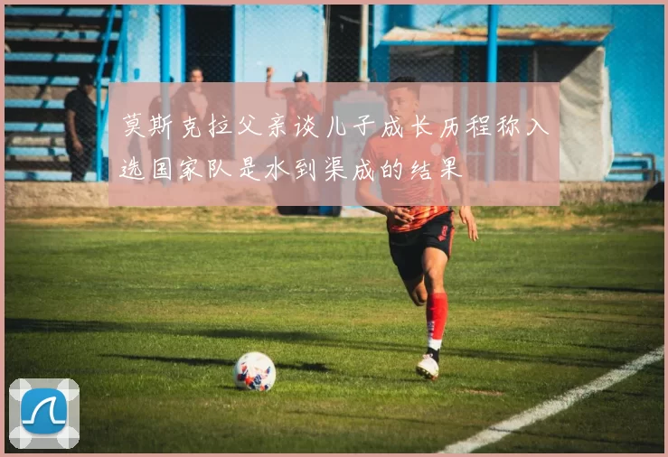 莫斯克拉父亲谈儿子成长历程称入选国家队是水到渠成的结果