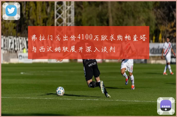 弗拉门戈出价4100万欧求购帕奎塔与西汉姆联展开深入谈判