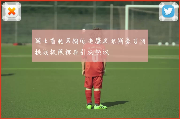 骑士首轮若输给老鹰皮尔斯豪言将挑战极限裸奔引发热议