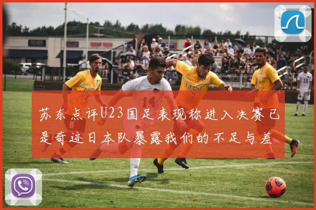 苏东点评U23国足表现称进入决赛已是奇迹日本队暴露我们的不足与差距