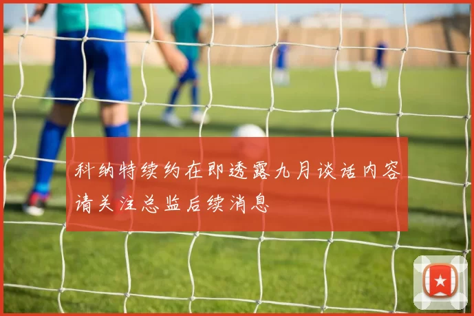 科纳特续约在即透露九月谈话内容请关注总监后续消息