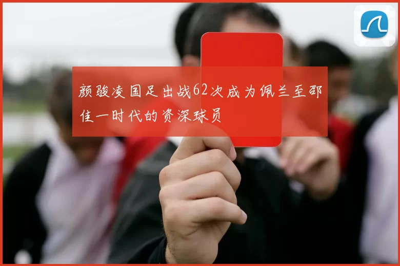 颜骏凌国足出战62次成为佩兰至邵佳一时代的资深球员