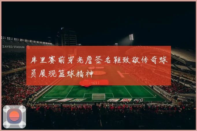 库里赛前穿老詹签名鞋致敬传奇球员展现篮球精神