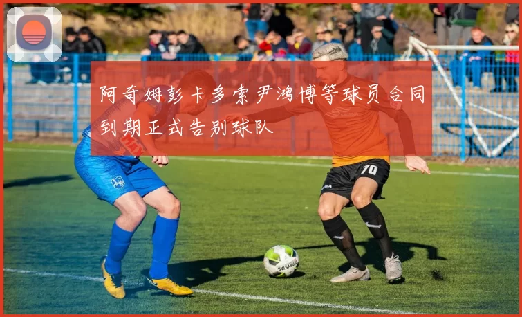 阿奇姆彭卡多索尹鸿博等球员合同到期正式告别球队