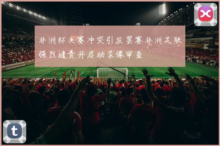 非洲杯决赛冲突引发罢赛非洲足联强烈谴责并启动录像审查