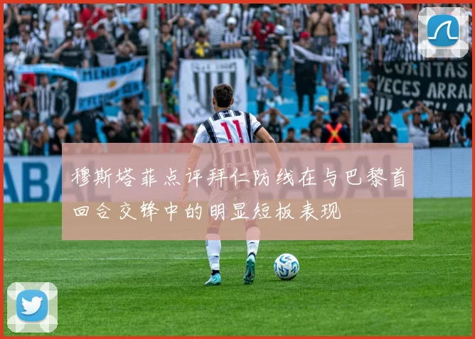 穆斯塔菲点评拜仁防线在与巴黎首回合交锋中的明显短板表现