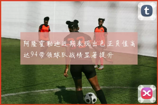 阿隆霍勒迪近期表现出色正负值高达94带领球队战绩显著提升