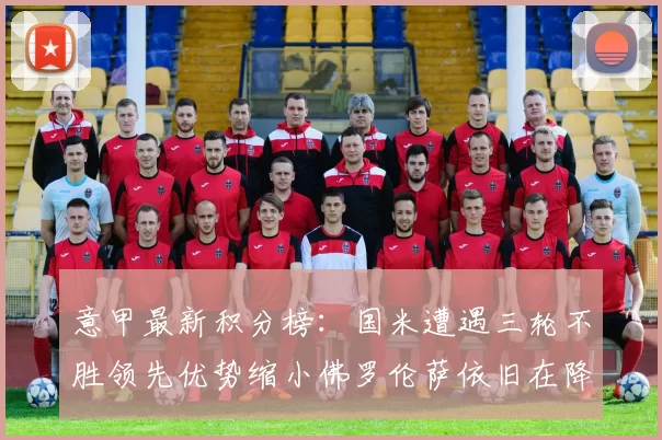 意甲最新积分榜：国米遭遇三轮不胜领先优势缩小佛罗伦萨依旧在降级区边缘挣扎