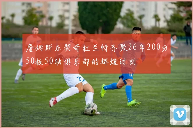 詹姆斯东契奇杜兰特齐聚26年200分50板50助俱乐部的辉煌时刻