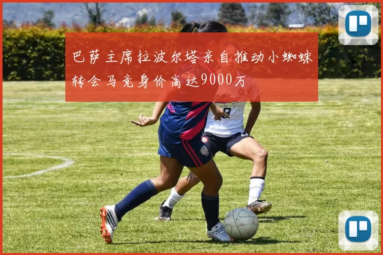 巴萨主席拉波尔塔亲自推动小蜘蛛转会马竞身价高达9000万