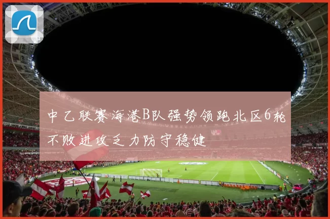 中乙联赛海港B队强势领跑北区6轮不败进攻乏力防守稳健