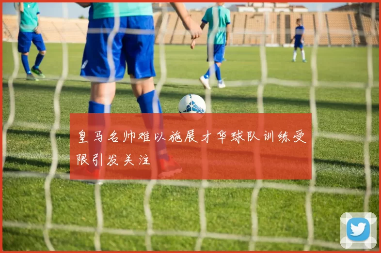 皇马名帅难以施展才华球队训练受限引发关注