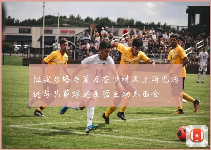 拉波尔塔与莱万在沙特及上海巴格达与巴萨球迷亲密互动见面会