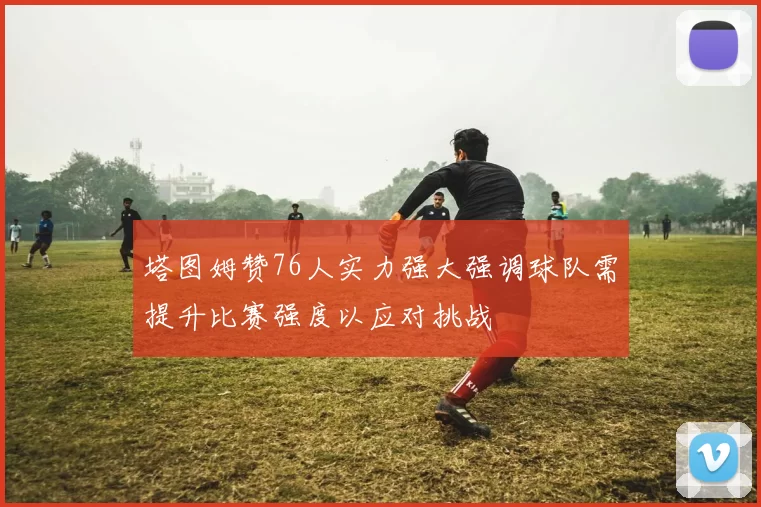 塔图姆赞76人实力强大强调球队需提升比赛强度以应对挑战