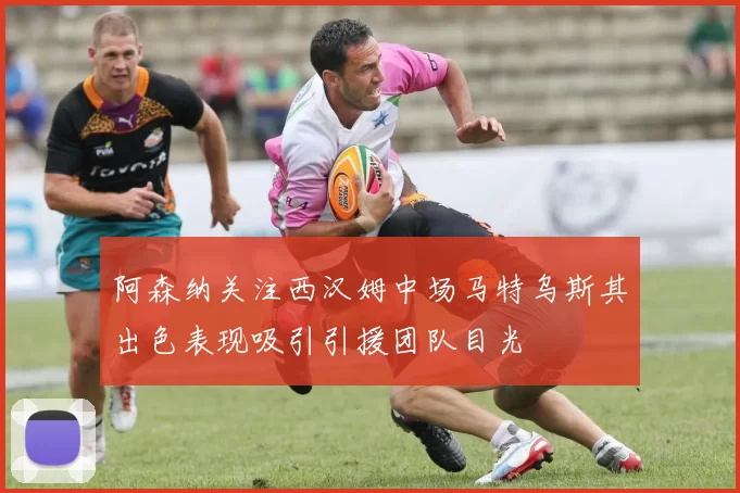 阿森纳关注西汉姆中场马特乌斯其出色表现吸引引援团队目光