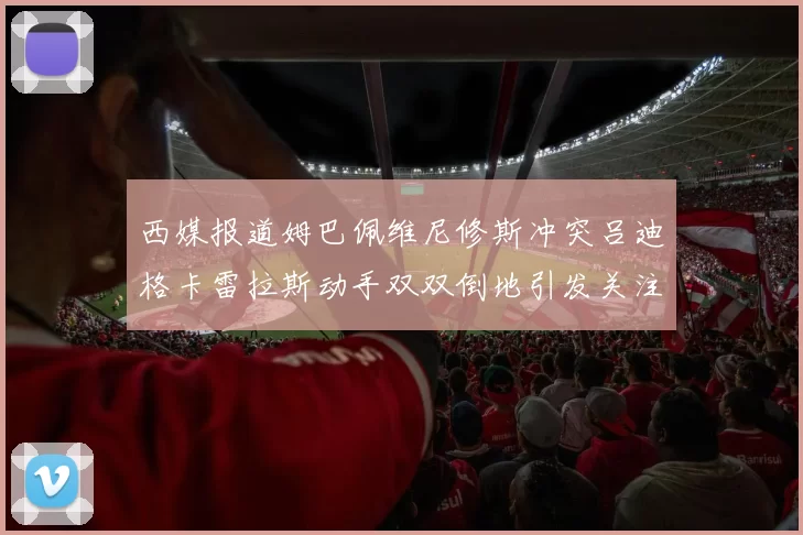 西媒报道姆巴佩维尼修斯冲突吕迪格卡雷拉斯动手双双倒地引发关注