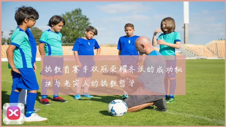 执教首赛季双冠荣耀齐沃的成功秘诀与老实人的执教哲学