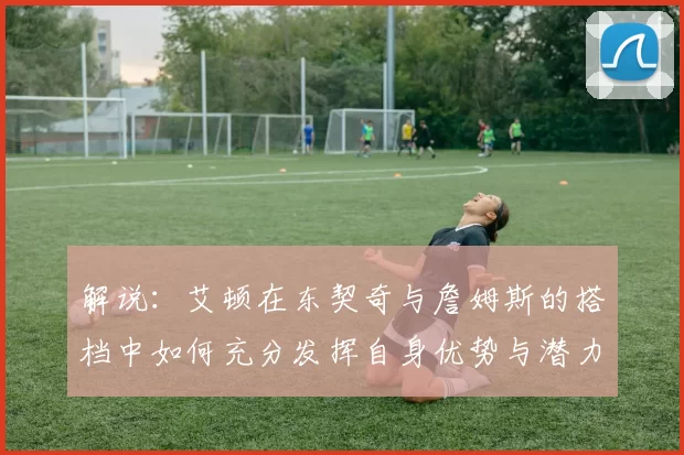 解说：艾顿在东契奇与詹姆斯的搭档中如何充分发挥自身优势与潜力