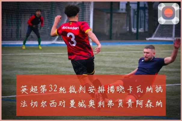 英超第32轮裁判安排揭晓卡瓦纳执法切尔西对曼城奥利弗负责阿森纳比赛