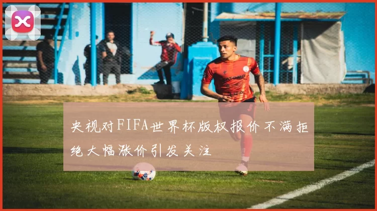 央视对FIFA世界杯版权报价不满拒绝大幅涨价引发关注