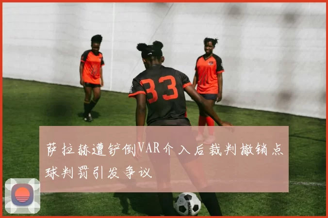 萨拉赫遭铲倒VAR介入后裁判撤销点球判罚引发争议