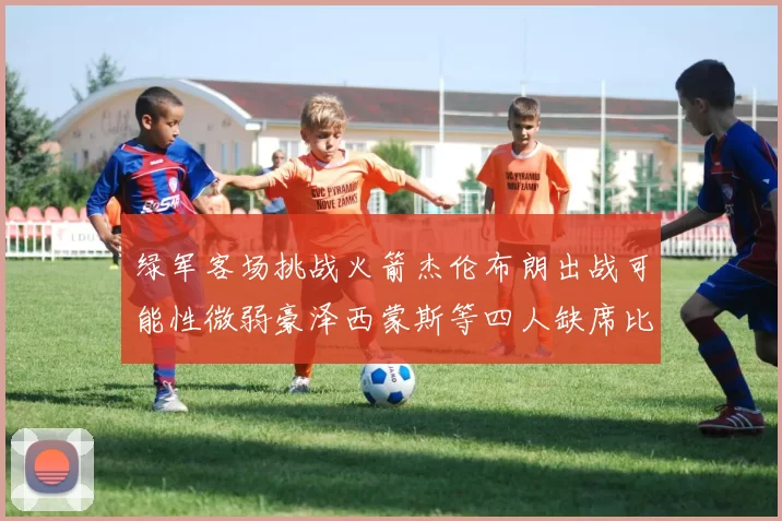 绿军客场挑战火箭杰伦布朗出战可能性微弱豪泽西蒙斯等四人缺席比赛