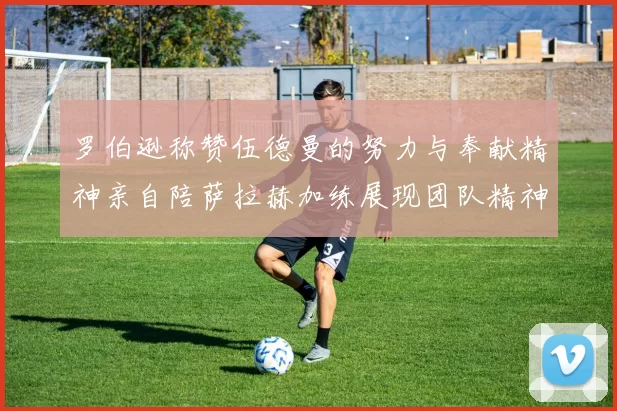 罗伯逊称赞伍德曼的努力与奉献精神亲自陪萨拉赫加练展现团队精神