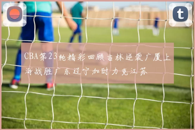 CBA第23轮精彩回顾吉林逆袭广厦上海战胜广东辽宁加时力克江苏
