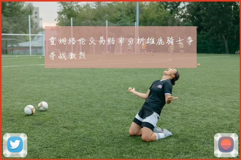 霍姆格伦交易赔率分析雄鹿骑士争夺战激烈