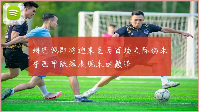 姆巴佩即将迎来皇马百场之际仍未夺西甲欧冠表现未达巅峰